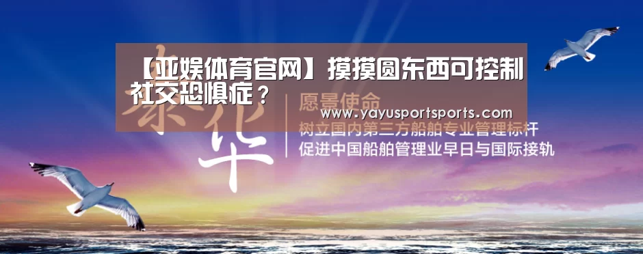 【亚娱体育官网】摸摸圆东西可控制社交恐惧症?(图1) 亚娱体育官网